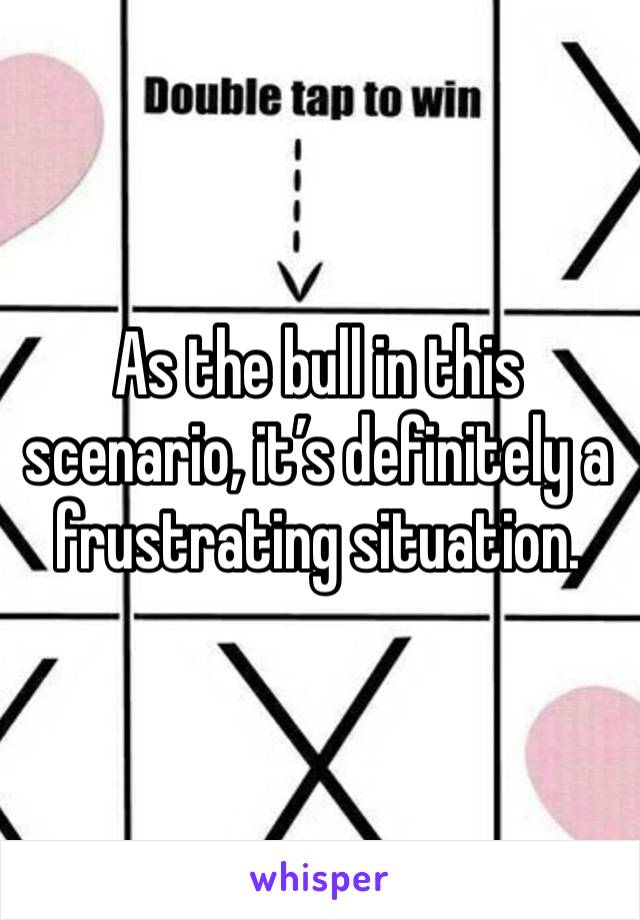 As the bull in this scenario, it’s definitely a frustrating situation. 