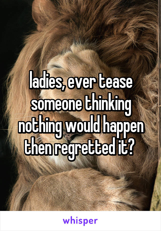 ladies, ever tease someone thinking nothing would happen then regretted it? 