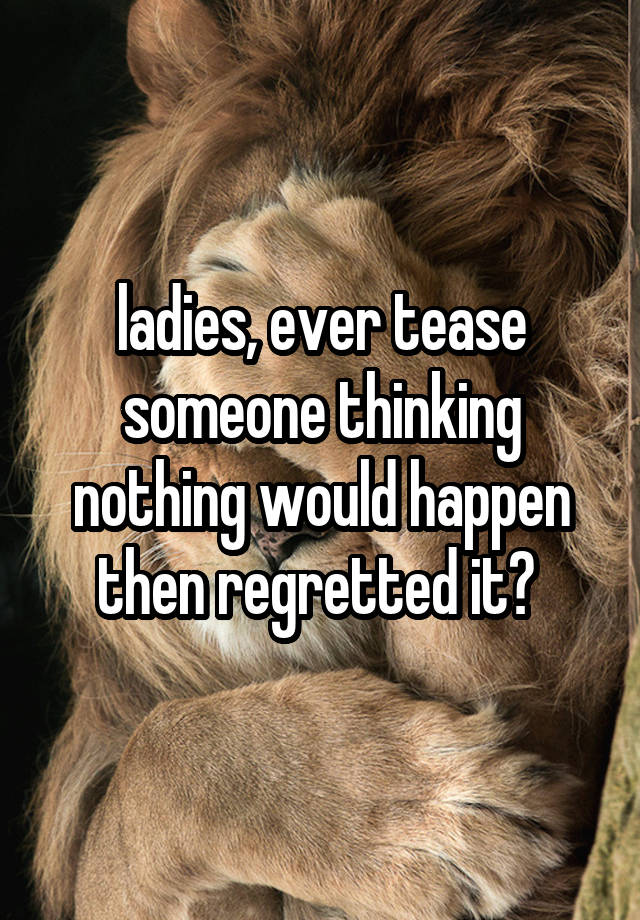 ladies, ever tease someone thinking nothing would happen then regretted it? 