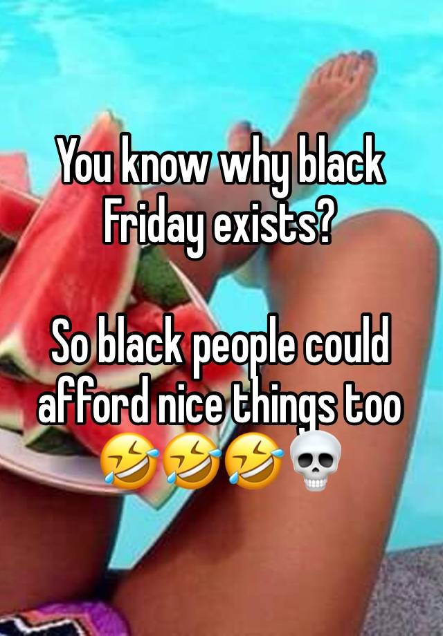 You know why black Friday exists? 

So black people could afford nice things too🤣🤣🤣💀