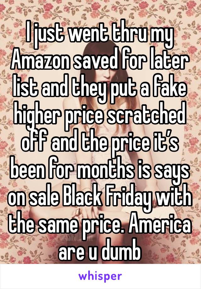 I just went thru my Amazon saved for later list and they put a fake higher price scratched off and the price it’s been for months is says on sale Black Friday with the same price. America are u dumb