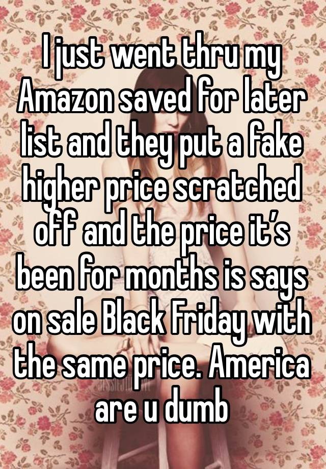 I just went thru my Amazon saved for later list and they put a fake higher price scratched off and the price it’s been for months is says on sale Black Friday with the same price. America are u dumb