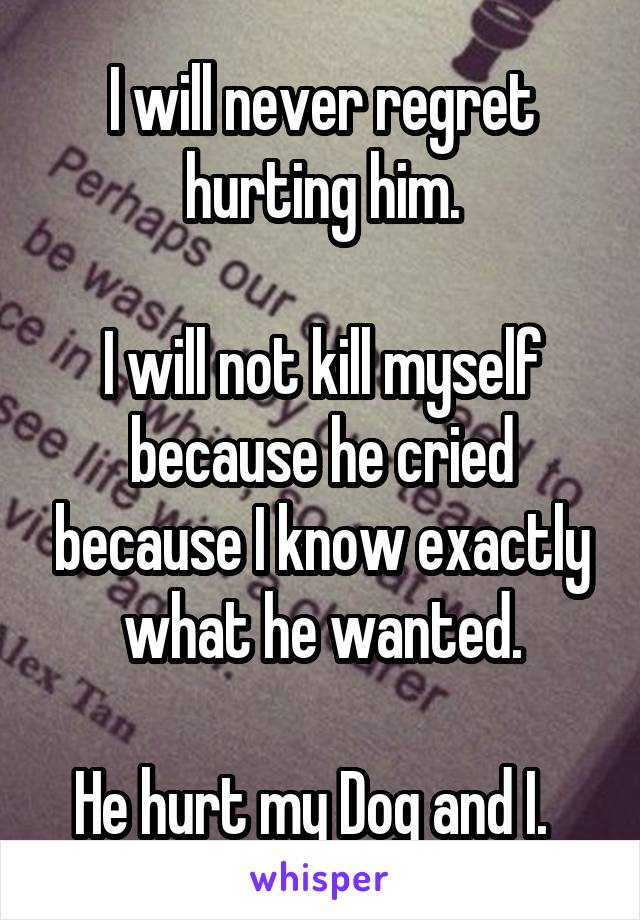 I will never regret hurting him.

I will not kill myself because he cried because I know exactly what he wanted.

He hurt my Dog and I.  