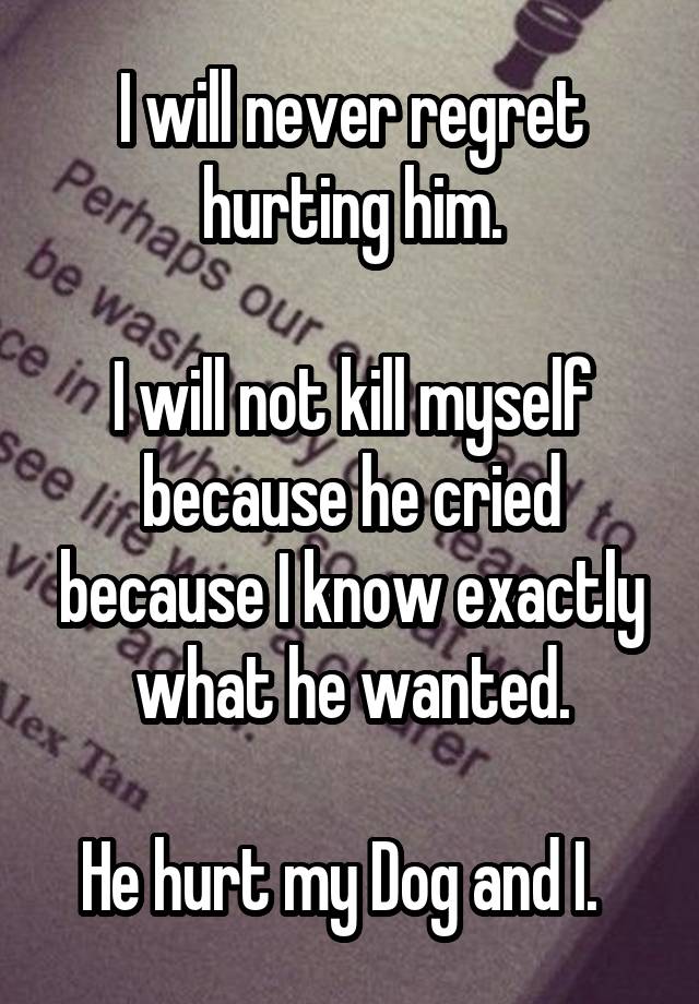 I will never regret hurting him.

I will not kill myself because he cried because I know exactly what he wanted.

He hurt my Dog and I.  