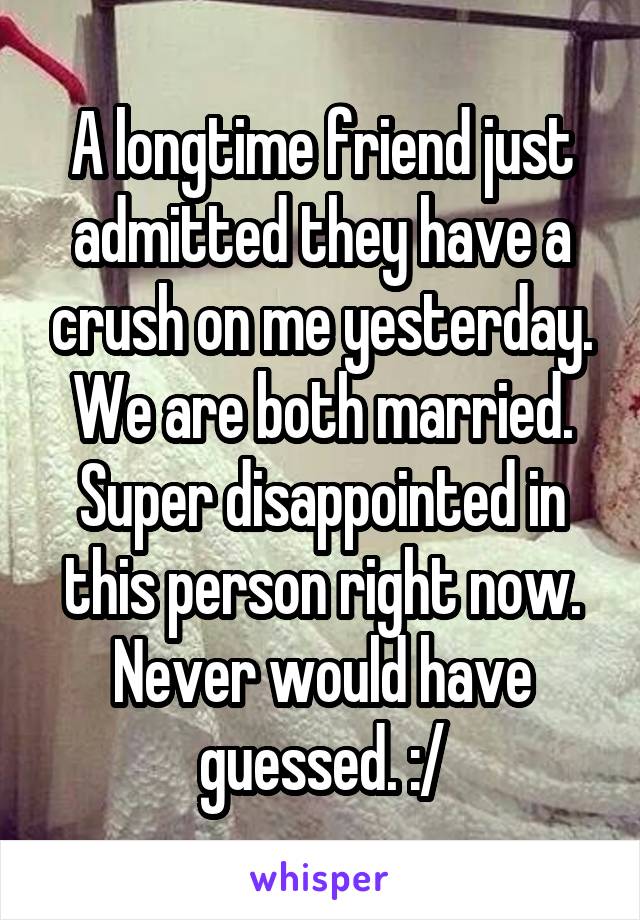 A longtime friend just admitted they have a crush on me yesterday. We are both married. Super disappointed in this person right now. Never would have guessed. :/