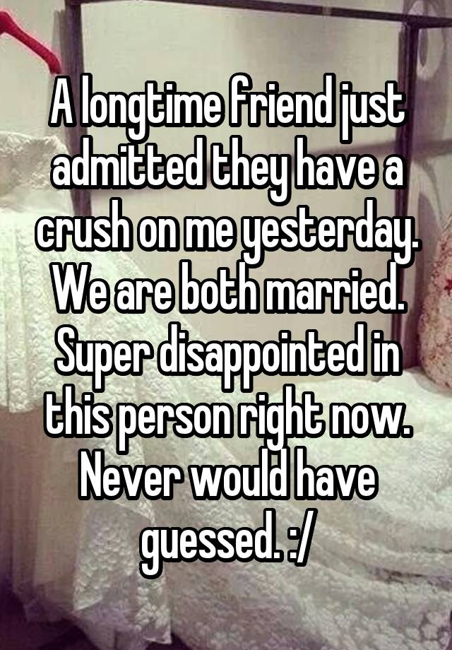 A longtime friend just admitted they have a crush on me yesterday. We are both married. Super disappointed in this person right now. Never would have guessed. :/