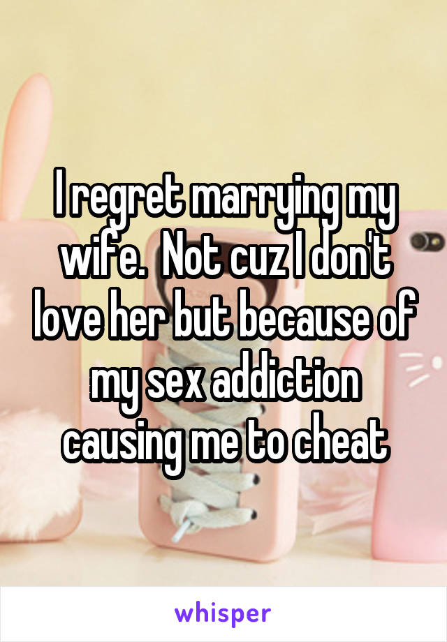 I regret marrying my wife.  Not cuz I don't love her but because of my sex addiction causing me to cheat