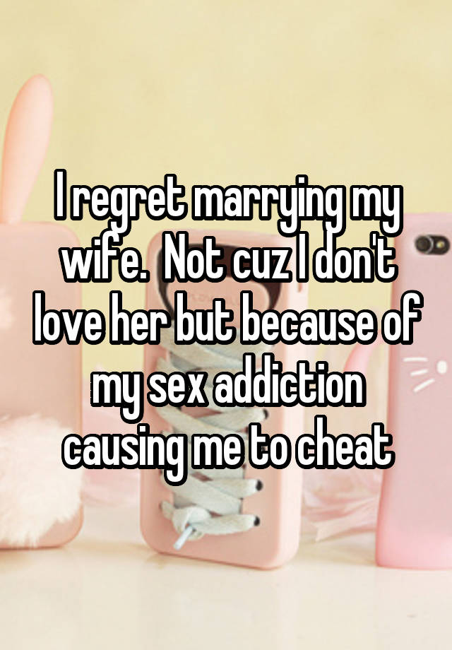 I regret marrying my wife.  Not cuz I don't love her but because of my sex addiction causing me to cheat