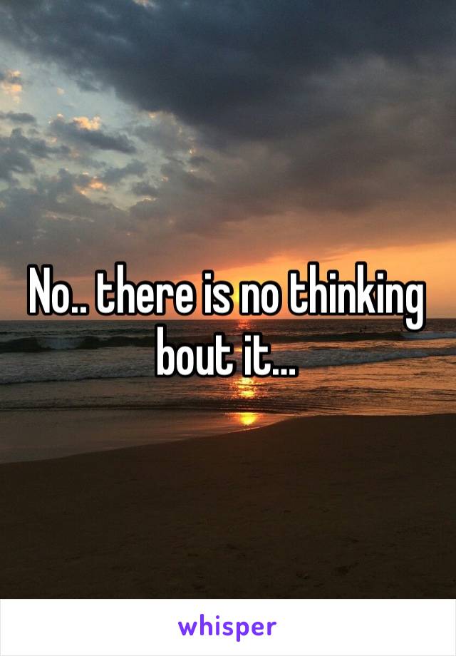 No.. there is no thinking bout it… 