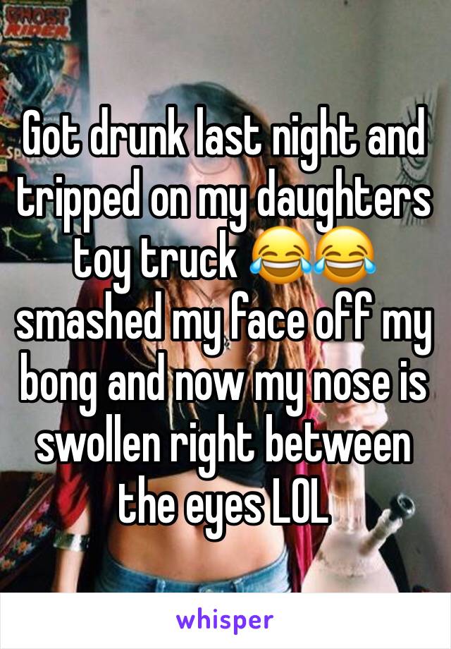 Got drunk last night and tripped on my daughters toy truck 😂😂 smashed my face off my bong and now my nose is swollen right between the eyes LOL