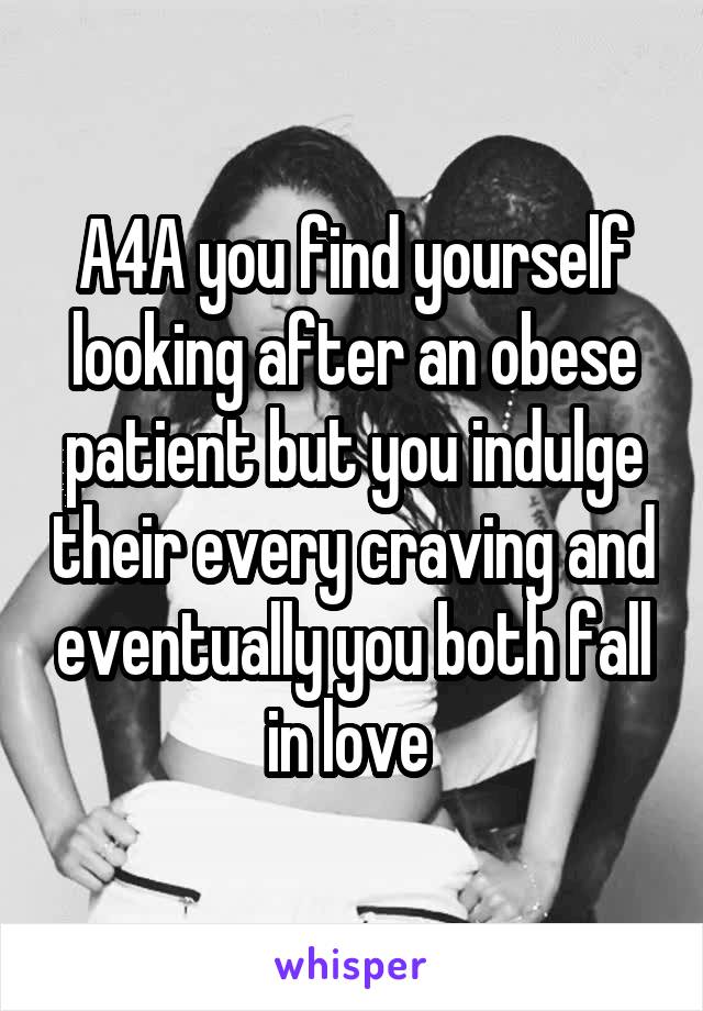 A4A you find yourself looking after an obese patient but you indulge their every craving and eventually you both fall in love 