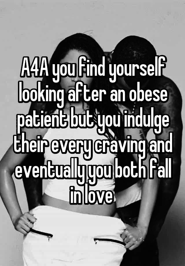 A4A you find yourself looking after an obese patient but you indulge their every craving and eventually you both fall in love 