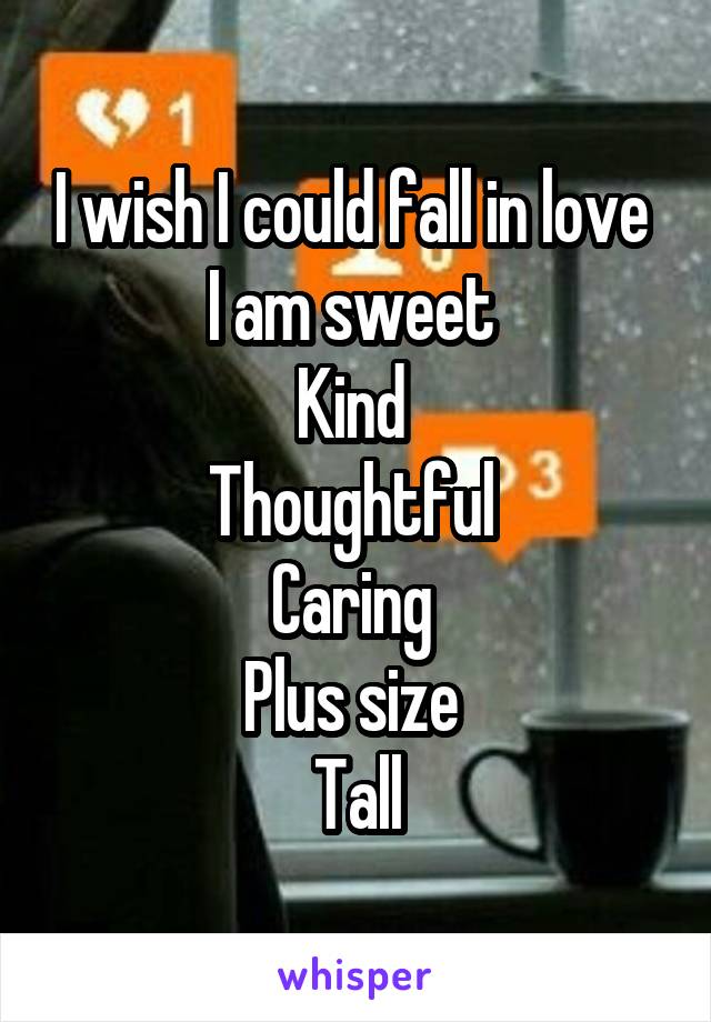 I wish I could fall in love 
I am sweet 
Kind 
Thoughtful 
Caring 
Plus size 
Tall