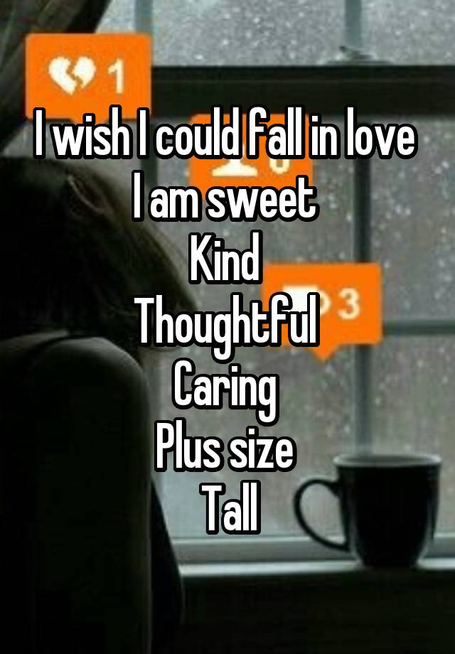 I wish I could fall in love 
I am sweet 
Kind 
Thoughtful 
Caring 
Plus size 
Tall