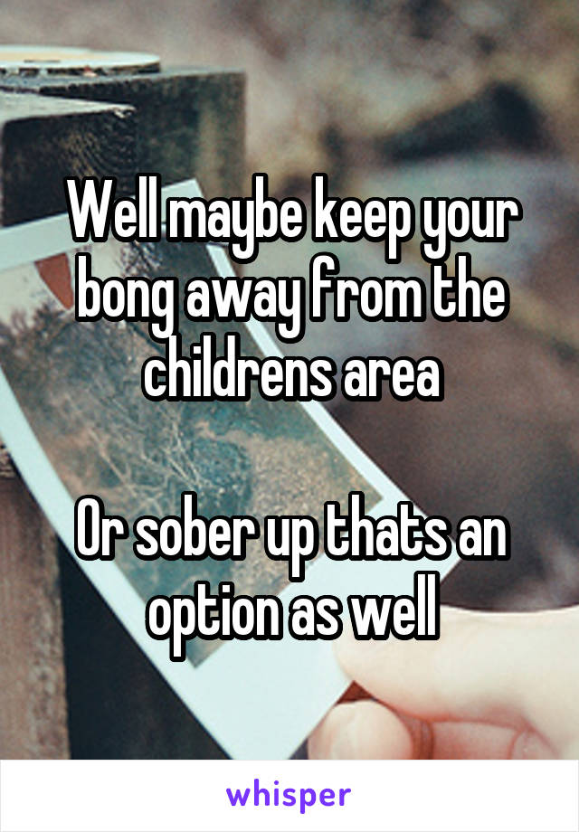 Well maybe keep your bong away from the childrens area

Or sober up thats an option as well