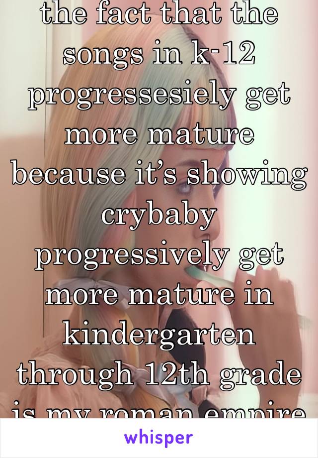 the fact that the songs in k-12 progressesiely get more mature because it’s showing crybaby progressively get more mature in kindergarten through 12th grade is my roman empire