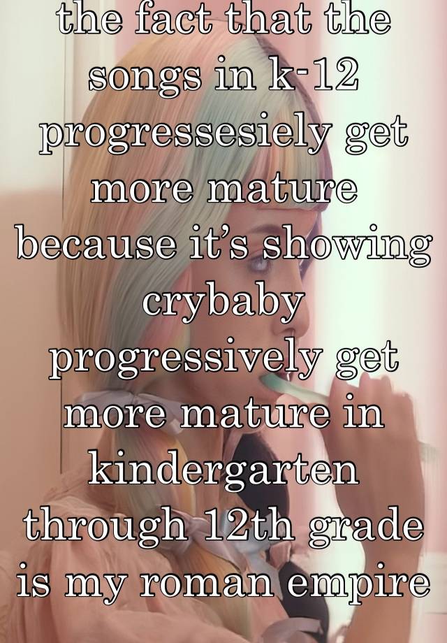 the fact that the songs in k-12 progressesiely get more mature because it’s showing crybaby progressively get more mature in kindergarten through 12th grade is my roman empire