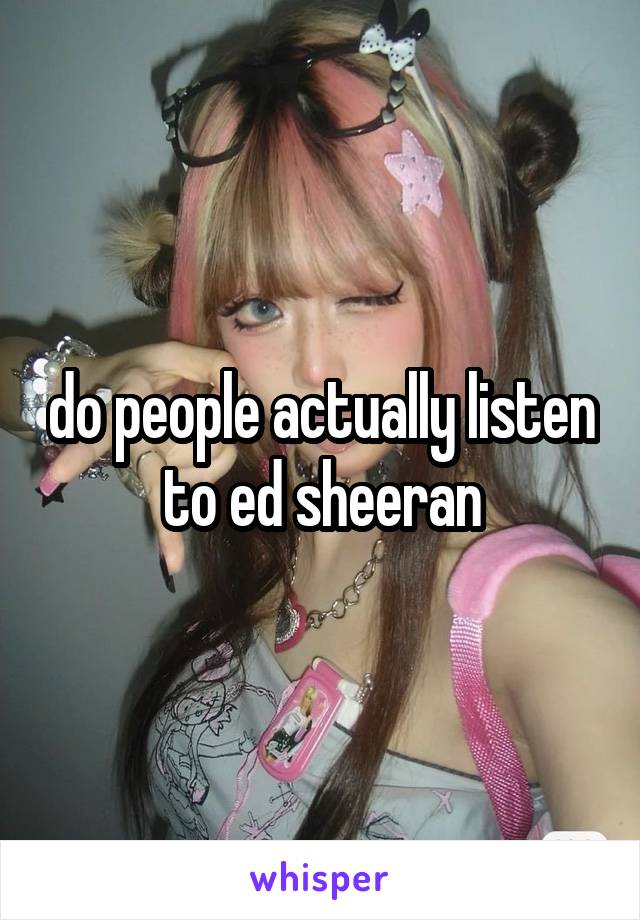 do people actually listen to ed sheeran