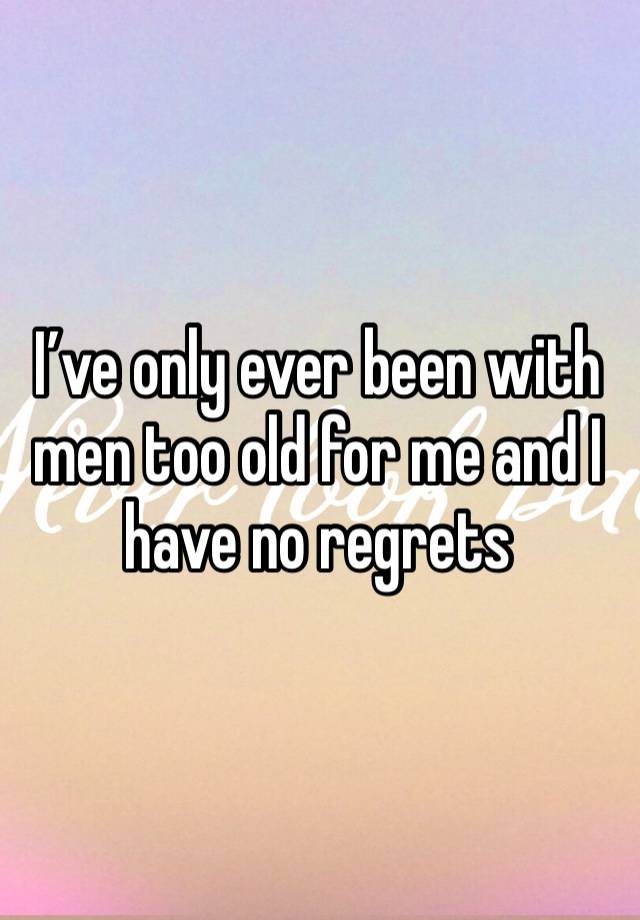 I’ve only ever been with men too old for me and I have no regrets