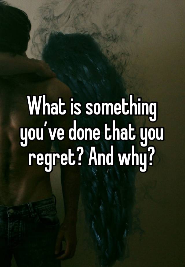 What is something you’ve done that you regret? And why?