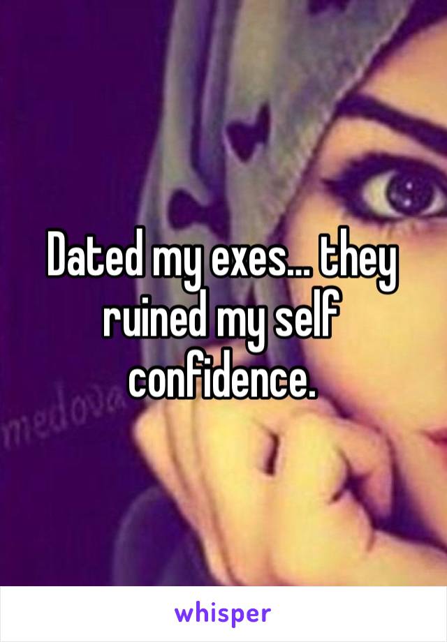 Dated my exes… they ruined my self confidence.