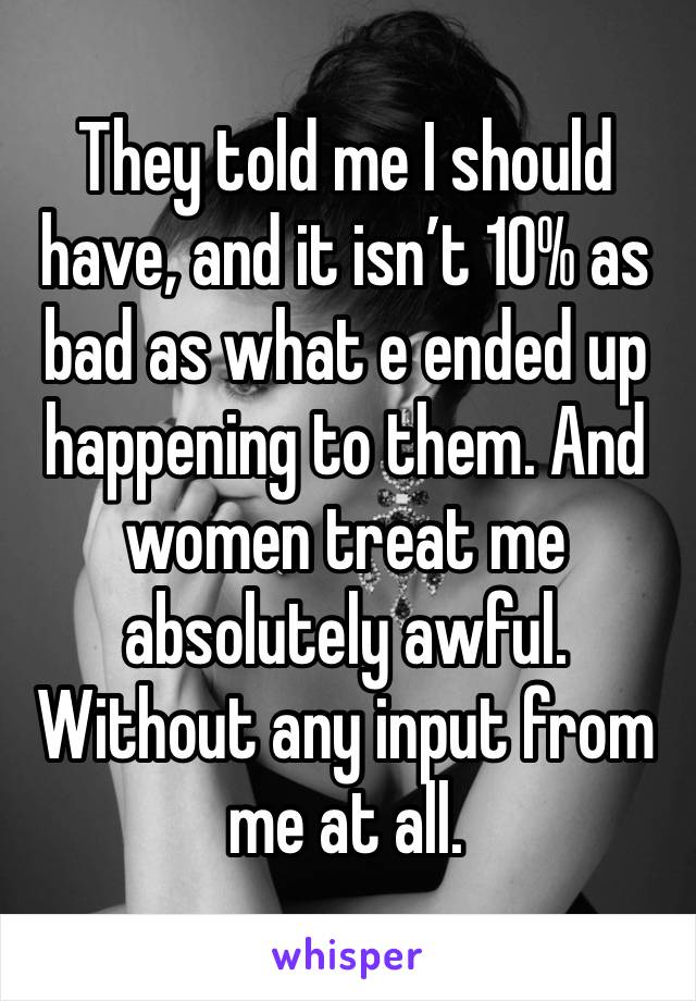 They told me I should have, and it isn’t 10% as bad as what e ended up happening to them. And women treat me absolutely awful. Without any input from me at all. 