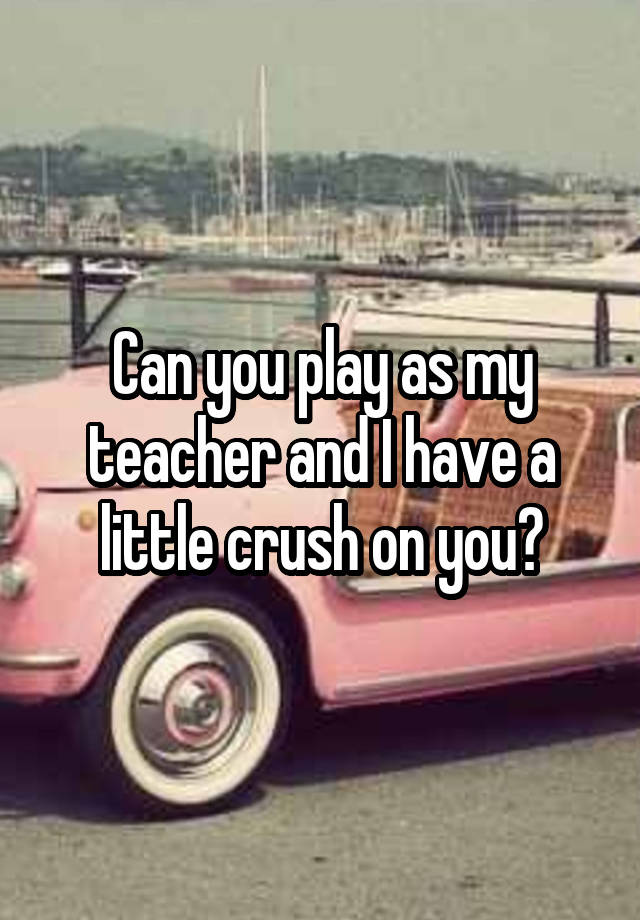 Can you play as my teacher and I have a little crush on you?