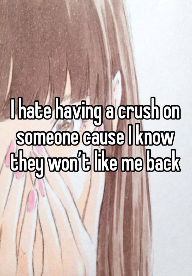 I hate having a crush on someone cause I know they won’t like me back