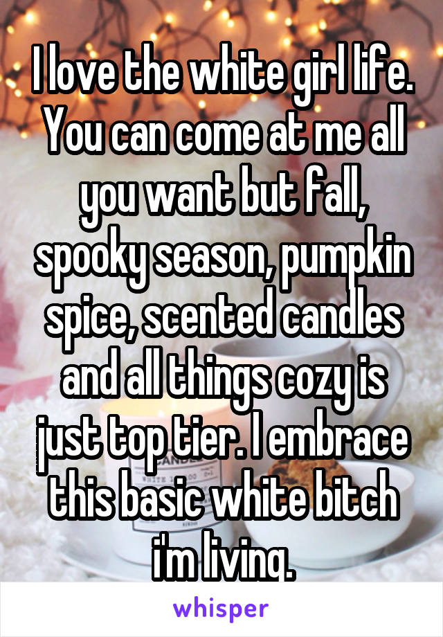 I love the white girl life. You can come at me all you want but fall, spooky season, pumpkin spice, scented candles and all things cozy is just top tier. I embrace this basic white bitch i'm living.