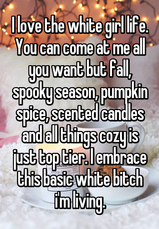 I love the white girl life. You can come at me all you want but fall, spooky season, pumpkin spice, scented candles and all things cozy is just top tier. I embrace this basic white bitch i'm living.