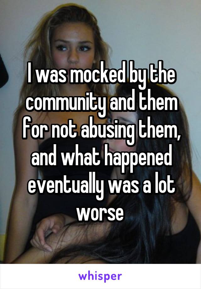 I was mocked by the community and them for not abusing them, and what happened eventually was a lot worse 