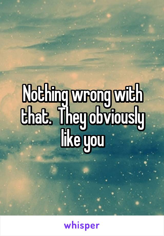 Nothing wrong with that.  They obviously like you