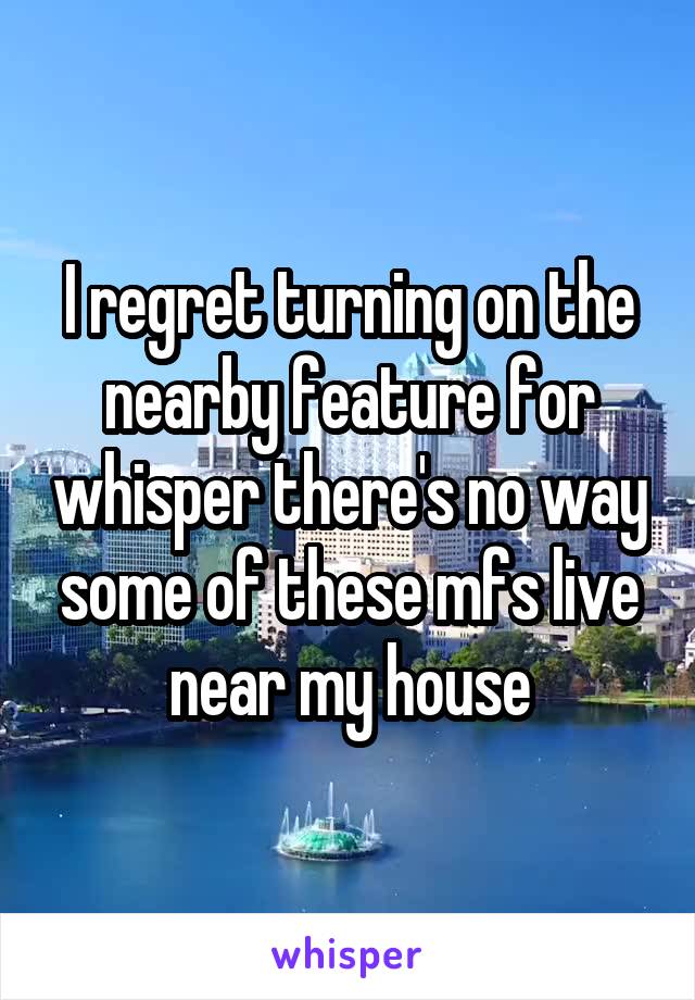 I regret turning on the nearby feature for whisper there's no way some of these mfs live near my house