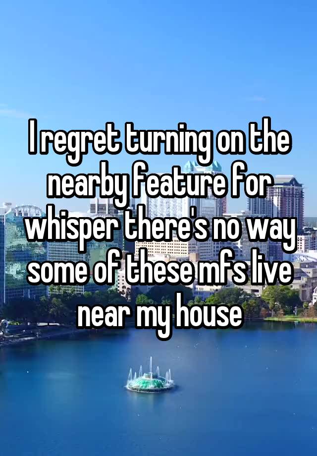 I regret turning on the nearby feature for whisper there's no way some of these mfs live near my house