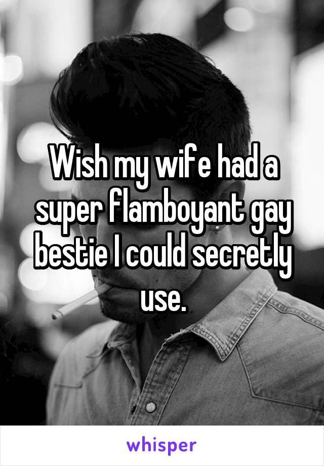 Wish my wife had a super flamboyant gay bestie I could secretly use.