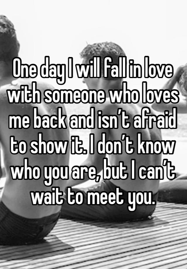 One day I will fall in love with someone who loves me back and isn’t afraid to show it. I don’t know who you are, but I can’t wait to meet you.