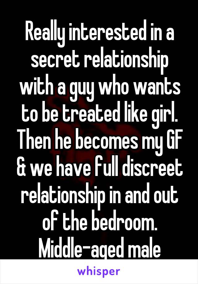 Really interested in a secret relationship with a guy who wants to be treated like girl. Then he becomes my GF & we have full discreet relationship in and out of the bedroom. Middle-aged male