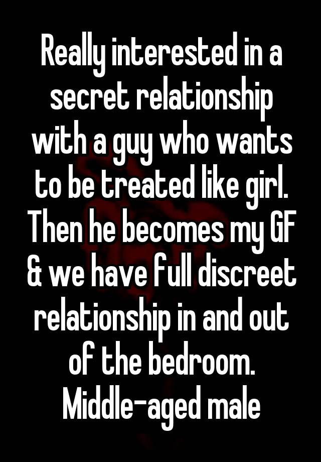 Really interested in a secret relationship with a guy who wants to be treated like girl. Then he becomes my GF & we have full discreet relationship in and out of the bedroom. Middle-aged male