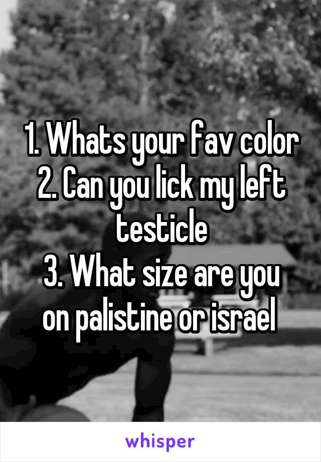 1. Whats your fav color
2. Can you lick my left testicle
3. What size are you on palistine or israel 