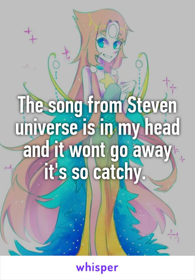The song from Steven universe is in my head and it wont go away it's so catchy. 