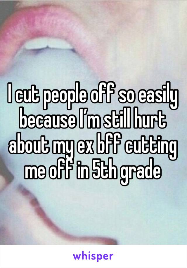 I cut people off so easily because I’m still hurt about my ex bff cutting me off in 5th grade 