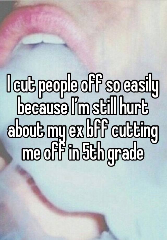 I cut people off so easily because I’m still hurt about my ex bff cutting me off in 5th grade 