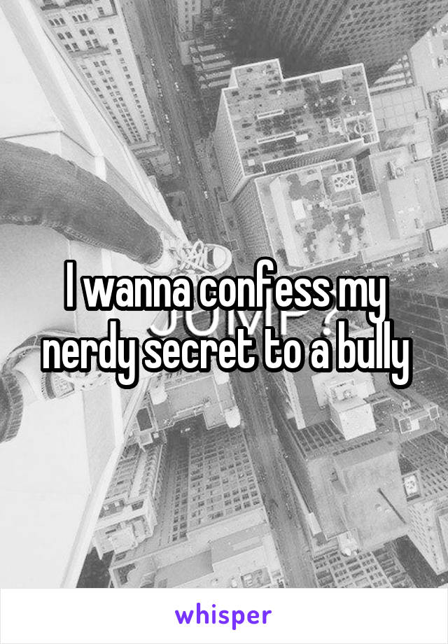 I wanna confess my nerdy secret to a bully