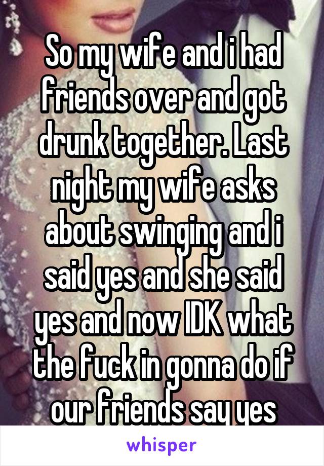 So my wife and i had friends over and got drunk together. Last night my wife asks about swinging and i said yes and she said yes and now IDK what the fuck in gonna do if our friends say yes