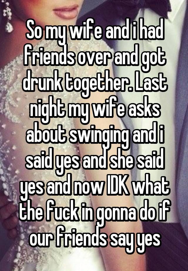 So my wife and i had friends over and got drunk together. Last night my wife asks about swinging and i said yes and she said yes and now IDK what the fuck in gonna do if our friends say yes