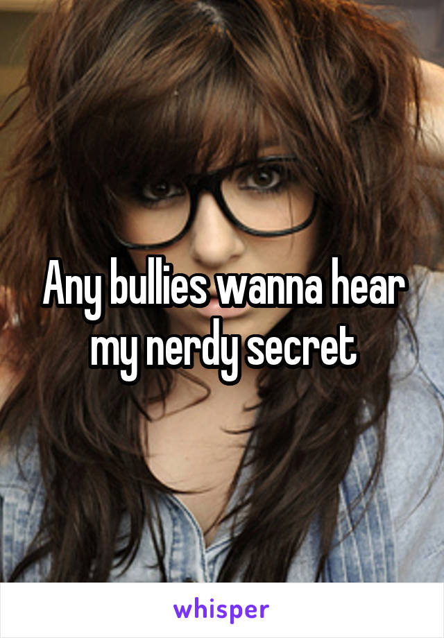 Any bullies wanna hear my nerdy secret