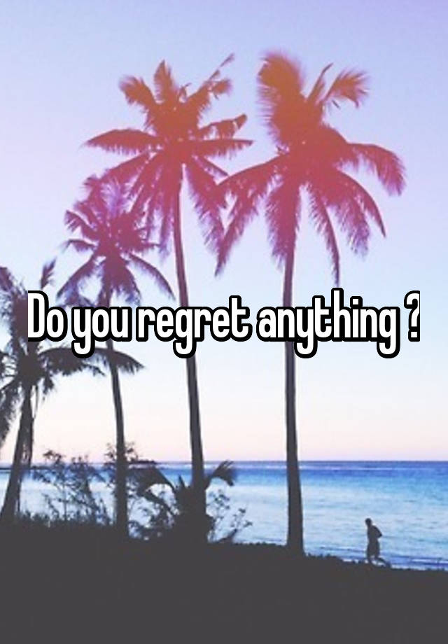 Do you regret anything ?