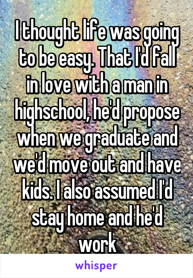 I thought life was going to be easy. That I'd fall in love with a man in highschool, he'd propose when we graduate and we'd move out and have kids. I also assumed I'd stay home and he'd work