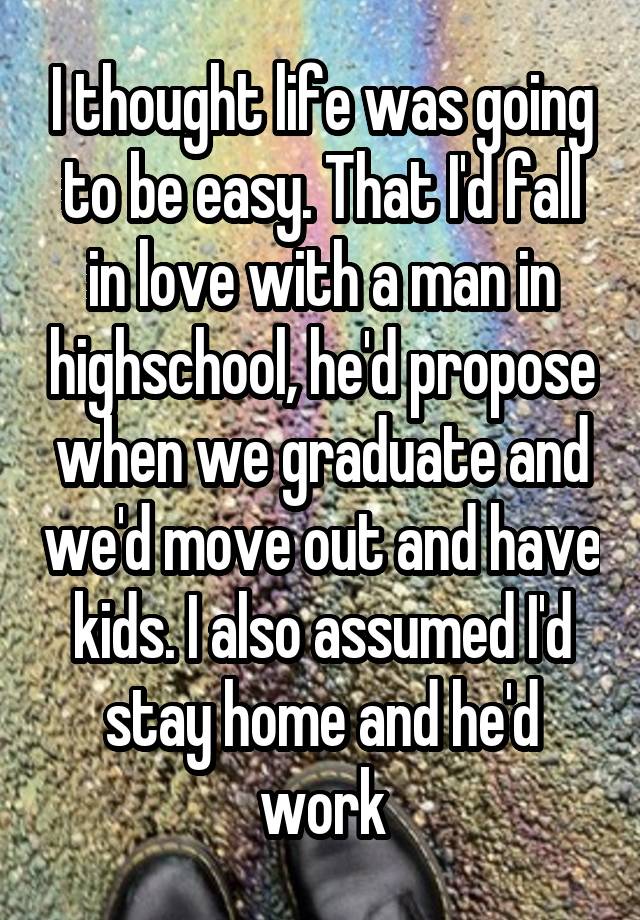 I thought life was going to be easy. That I'd fall in love with a man in highschool, he'd propose when we graduate and we'd move out and have kids. I also assumed I'd stay home and he'd work