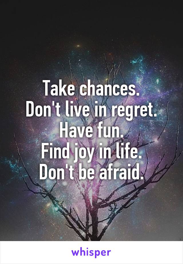 Take chances.
Don't live in regret.
Have fun.
Find joy in life.
Don't be afraid.